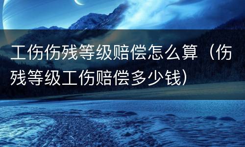 工伤伤残等级赔偿怎么算（伤残等级工伤赔偿多少钱）