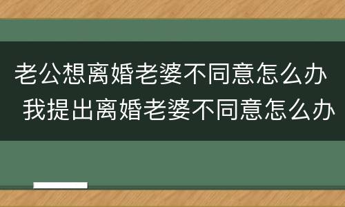 老公想离婚老婆不同意怎么办 我提出离婚老婆不同意怎么办