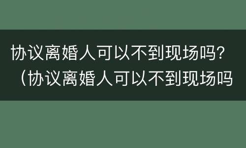 协议离婚人可以不到现场吗？（协议离婚人可以不到现场吗法院）