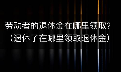 劳动者的退休金在哪里领取？（退休了在哪里领取退休金）