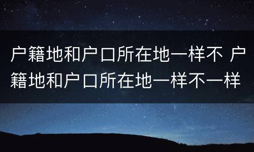 户籍地和户口所在地一样不 户籍地和户口所在地一样不一样