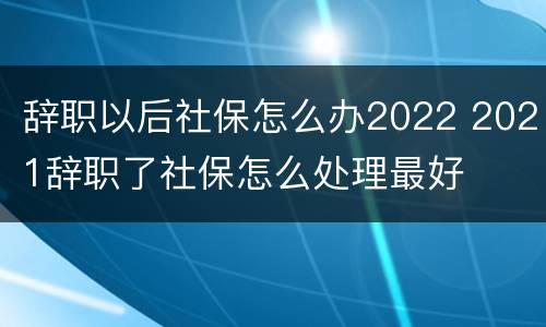 辞职以后社保怎么办2022 2021辞职了社保怎么处理最好