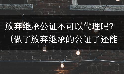 放弃继承公证不可以代理吗？（做了放弃继承的公证了还能做继承公证吗）