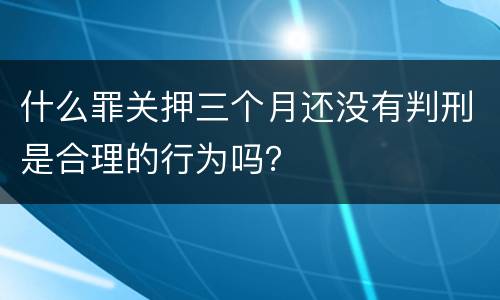 什么罪关押三个月还没有判刑是合理的行为吗？