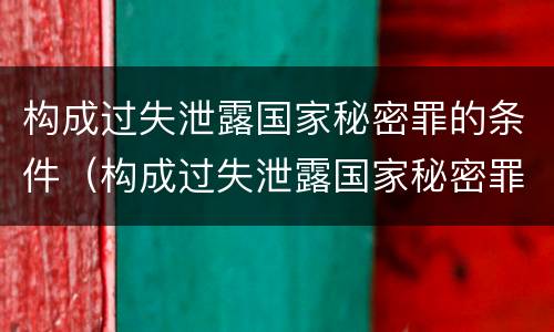 构成过失泄露国家秘密罪的条件（构成过失泄露国家秘密罪的条件有哪些）