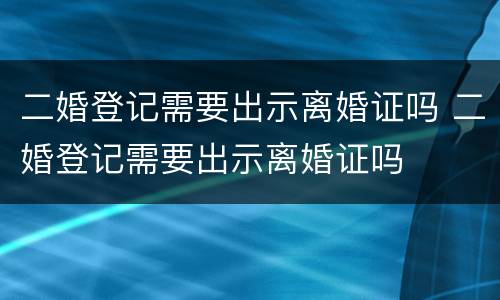 二婚登记需要出示离婚证吗 二婚登记需要出示离婚证吗