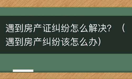 遇到房产证纠纷怎么解决？（遇到房产纠纷该怎么办）