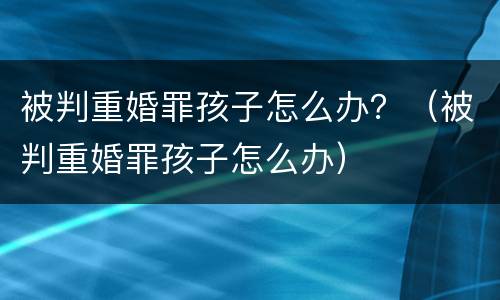 被判重婚罪孩子怎么办？（被判重婚罪孩子怎么办）