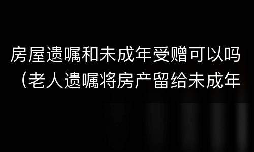 房屋遗嘱和未成年受赠可以吗（老人遗嘱将房产留给未成年孙子）