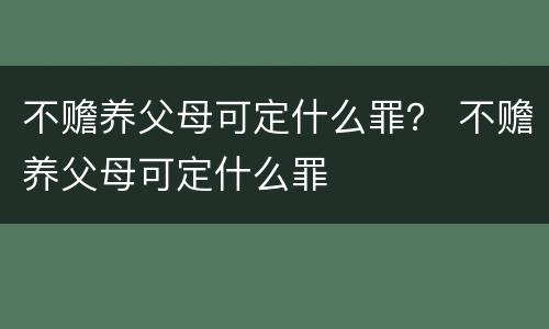 不赡养父母可定什么罪？ 不赡养父母可定什么罪