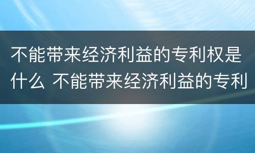 不能带来经济利益的专利权是什么 不能带来经济利益的专利权是什么