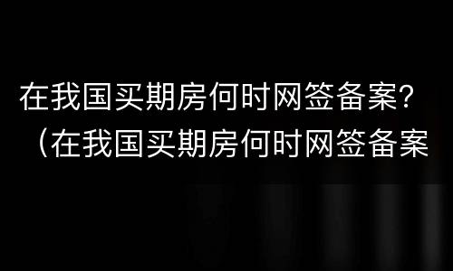 在我国买期房何时网签备案？（在我国买期房何时网签备案呢）