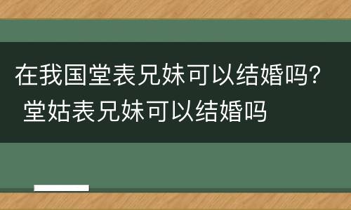 在我国堂表兄妹可以结婚吗？ 堂姑表兄妹可以结婚吗