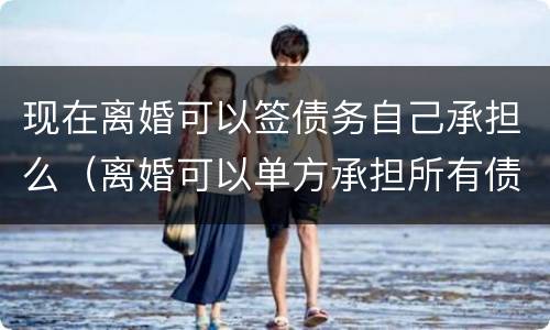 现在离婚可以签债务自己承担么（离婚可以单方承担所有债务吗）