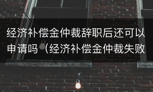 经济补偿金仲裁辞职后还可以申请吗（经济补偿金仲裁失败后）