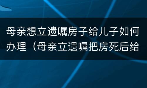 母亲想立遗嘱房子给儿子如何办理（母亲立遗嘱把房死后给女儿的手续）