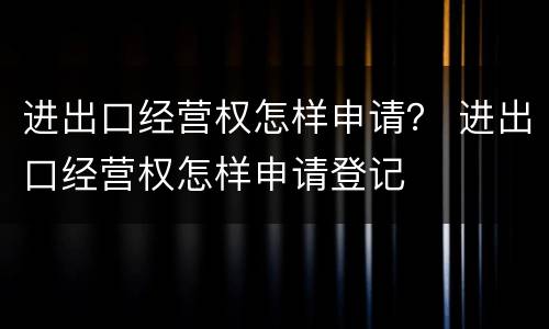 进出口经营权怎样申请？ 进出口经营权怎样申请登记