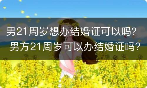 男21周岁想办结婚证可以吗？ 男方21周岁可以办结婚证吗?