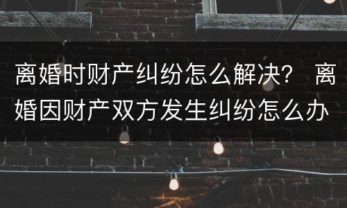 离婚时财产纠纷怎么解决？ 离婚因财产双方发生纠纷怎么办