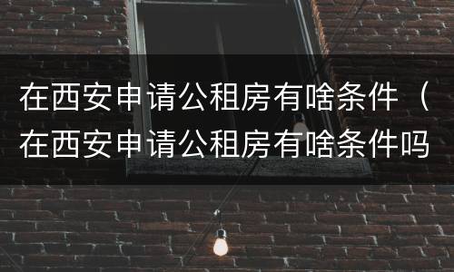 在西安申请公租房有啥条件（在西安申请公租房有啥条件吗）