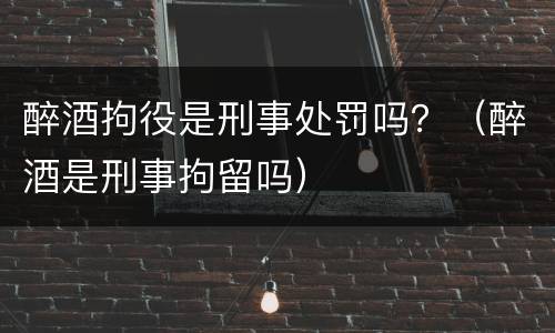 醉酒拘役是刑事处罚吗？（醉酒是刑事拘留吗）