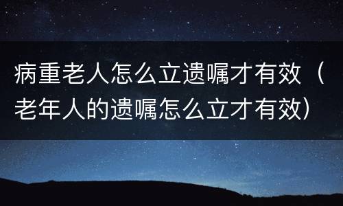 病重老人怎么立遗嘱才有效（老年人的遗嘱怎么立才有效）