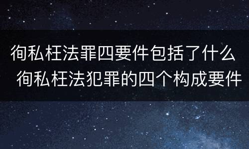 徇私枉法罪四要件包括了什么 徇私枉法犯罪的四个构成要件