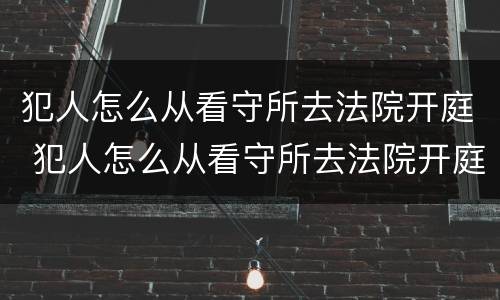 犯人怎么从看守所去法院开庭 犯人怎么从看守所去法院开庭审理