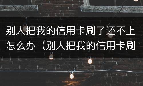 别人把我的信用卡刷了还不上怎么办（别人把我的信用卡刷了不给我还怎么办）