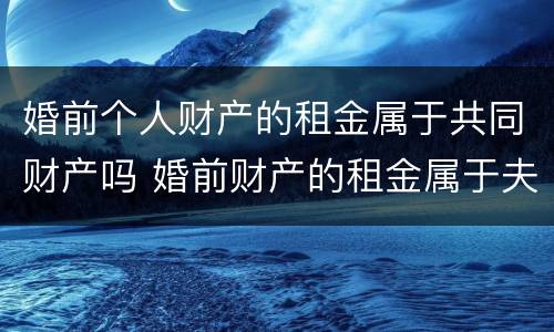 婚前个人财产的租金属于共同财产吗 婚前财产的租金属于夫妻共同的吗