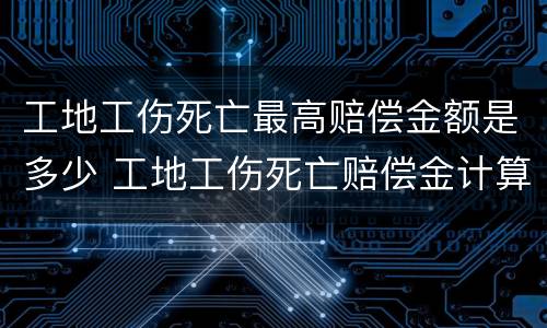 工地工伤死亡最高赔偿金额是多少 工地工伤死亡赔偿金计算标准