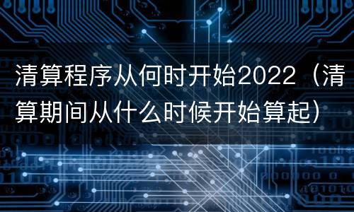 清算程序从何时开始2022（清算期间从什么时候开始算起）