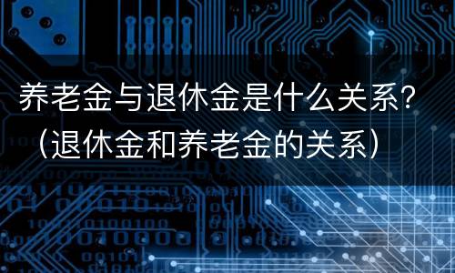 养老金与退休金是什么关系？（退休金和养老金的关系）