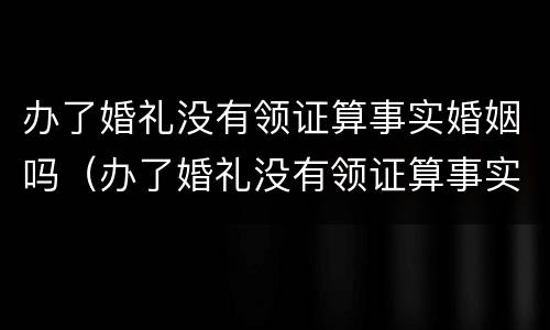 办了婚礼没有领证算事实婚姻吗（办了婚礼没有领证算事实婚姻吗怎么办）