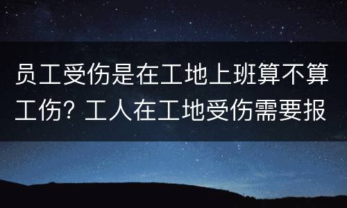 员工受伤是在工地上班算不算工伤? 工人在工地受伤需要报案吗