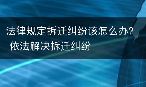 法律规定拆迁纠纷该怎么办？ 依法解决拆迁纠纷