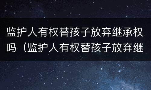 监护人有权替孩子放弃继承权吗（监护人有权替孩子放弃继承权吗为什么）