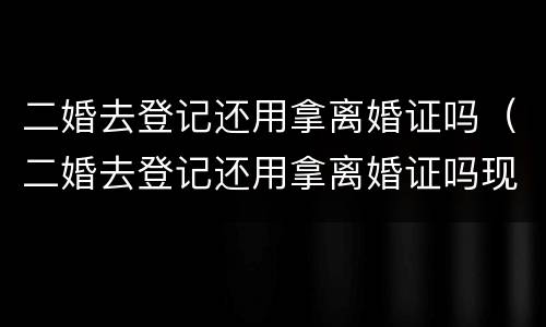 二婚去登记还用拿离婚证吗（二婚去登记还用拿离婚证吗现在）