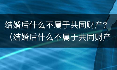 结婚后什么不属于共同财产？（结婚后什么不属于共同财产）