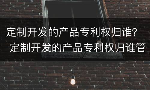 定制开发的产品专利权归谁？ 定制开发的产品专利权归谁管