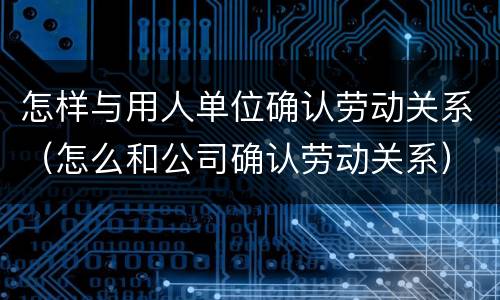 怎样与用人单位确认劳动关系（怎么和公司确认劳动关系）