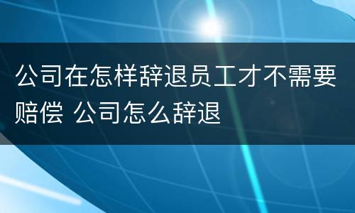 公司在怎样辞退员工才不需要赔偿 公司怎么辞退