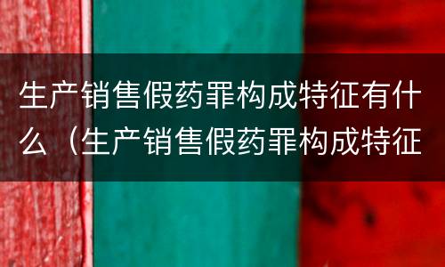 生产销售假药罪构成特征有什么（生产销售假药罪构成特征有什么要求）