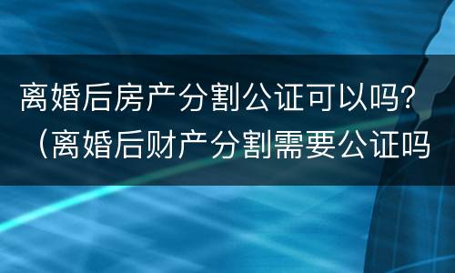 离婚后房产分割公证可以吗？（离婚后财产分割需要公证吗）