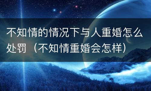 不知情的情况下与人重婚怎么处罚（不知情重婚会怎样）