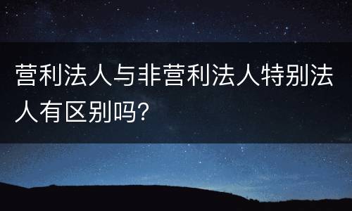 营利法人与非营利法人特别法人有区别吗？