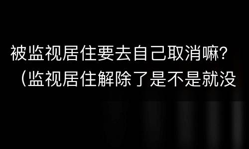 被监视居住要去自己取消嘛？（监视居住解除了是不是就没事了）