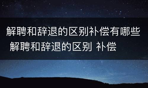 解聘和辞退的区别补偿有哪些 解聘和辞退的区别 补偿