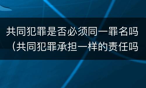 共同犯罪是否必须同一罪名吗（共同犯罪承担一样的责任吗）