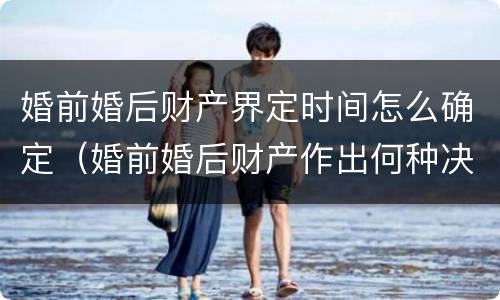 婚前婚后财产界定时间怎么确定（婚前婚后财产作出何种决定）